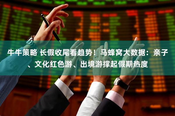 牛牛策略 长假收尾看趋势！马蜂窝大数据：亲子、文化红色游、出境游撑起假期热度