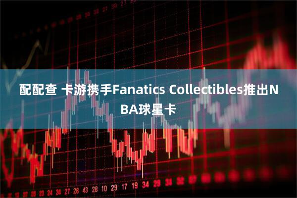 配配查 卡游携手Fanatics Collectibles推出NBA球星卡