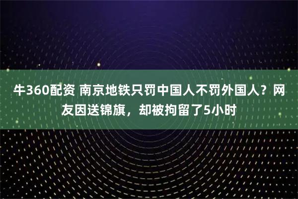 牛360配资 南京地铁只罚中国人不罚外国人？网友因送锦旗，却被拘留了5小时