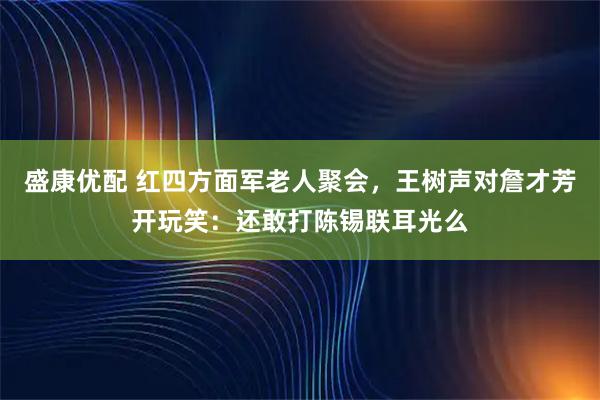 盛康优配 红四方面军老人聚会，王树声对詹才芳开玩笑：还敢打陈锡联耳光么