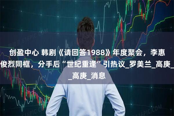创盈中心 韩剧《请回答1988》年度聚会,李惠利柳俊烈同框,分手后“世纪重逢”引热议_罗美兰_高庚_消息