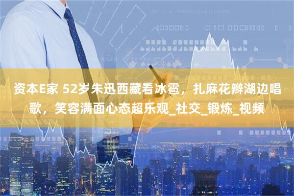 资本E家 52岁朱迅西藏看冰雹，扎麻花辫湖边唱歌，笑容满面心态超乐观_社交_锻炼_视频