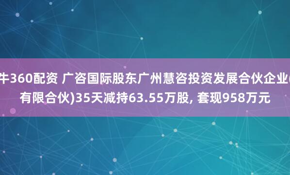 牛360配资 广咨国际股东广州慧咨投资发展合伙企业(有限合伙)35天减持63.55万股, 套现958万元