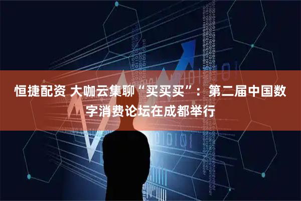 恒捷配资 大咖云集聊“买买买”：第二届中国数字消费论坛在成都举行